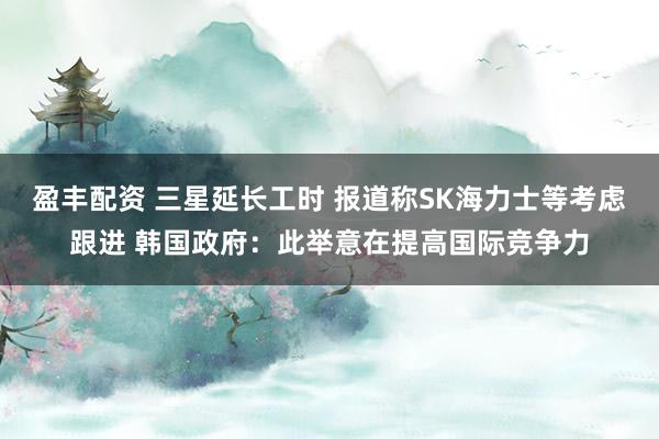 盈丰配资 三星延长工时 报道称SK海力士等考虑跟进 韩国政府：此举意在提高国际竞争力