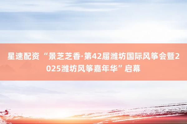 星速配资 “景芝芝香·第42届潍坊国际风筝会暨2025潍坊风筝嘉年华”启幕