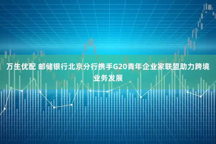 万生优配 邮储银行北京分行携手G20青年企业家联盟助力跨境业务发展