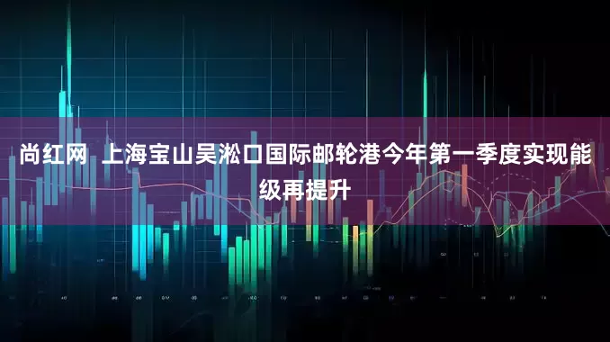 尚红网  上海宝山吴淞口国际邮轮港今年第一季度实现能级再提升