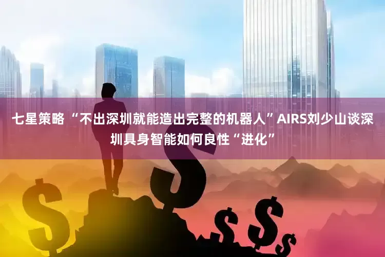 七星策略 “不出深圳就能造出完整的机器人”AIRS刘少山谈深圳具身智能如何良性“进化”