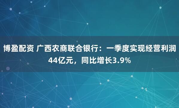 博盈配资 广西农商联合银行：一季度实现经营利润44亿元，同比增长3.9%