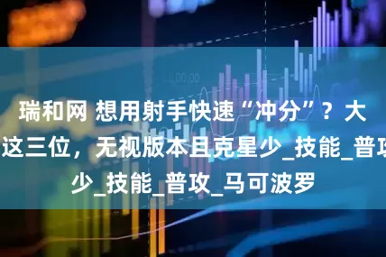 瑞和网 想用射手快速“冲分”？大神建议首选这三位，无视版本且克星少_技能_普攻_马可波罗