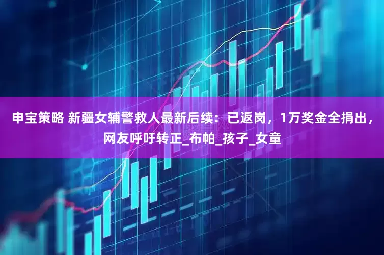 申宝策略 新疆女辅警救人最新后续：已返岗，1万奖金全捐出，网友呼吁转正_布帕_孩子_女童