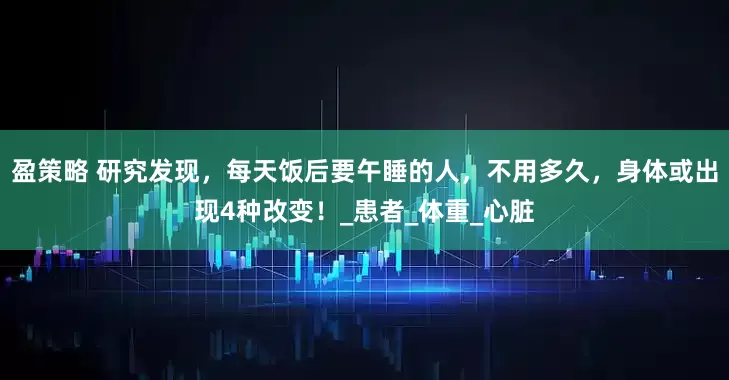 盈策略 研究发现，每天饭后要午睡的人，不用多久，身体或出现4种改变！_患者_体重_心脏