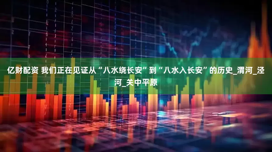 亿财配资 我们正在见证从“八水绕长安”到“八水入长安”的历史_渭河_泾河_关中平原