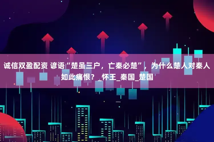 诚信双盈配资 谚语“楚虽三户，亡秦必楚”，为什么楚人对秦人如此痛恨？_怀王_秦国_楚国