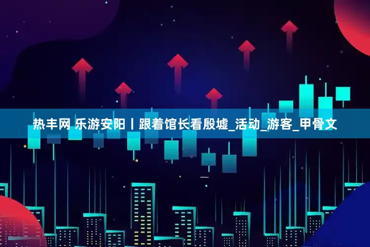 热丰网 乐游安阳丨跟着馆长看殷墟_活动_游客_甲骨文