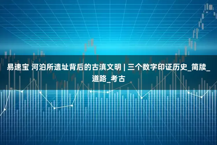 易速宝 河泊所遗址背后的古滇文明 | 三个数字印证历史_简牍_道路_考古