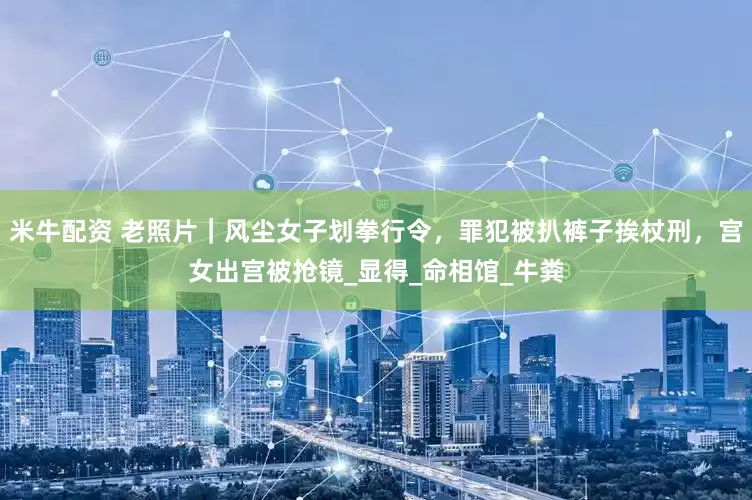 米牛配资 老照片｜风尘女子划拳行令，罪犯被扒裤子挨杖刑，宫女出宫被抢镜_显得_命相馆_牛粪