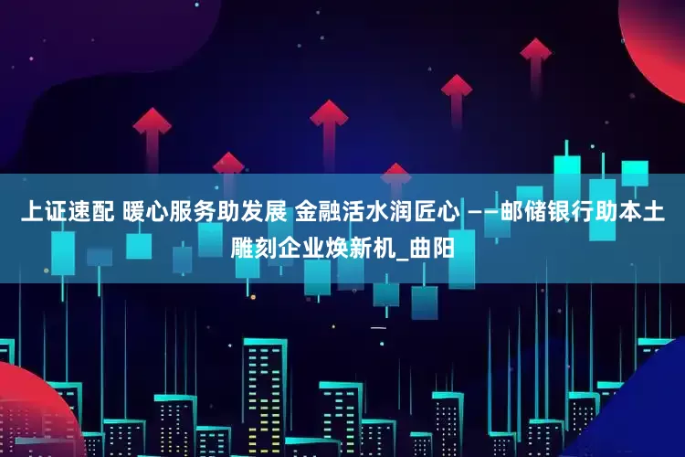 上证速配 暖心服务助发展 金融活水润匠心 ——邮储银行助本土雕刻企业焕新机_曲阳