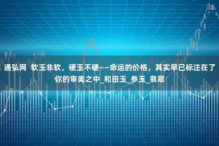通弘网  软玉非软，硬玉不硬——命运的价格，其实早已标注在了你的审美之中_和田玉_参玉_翡翠