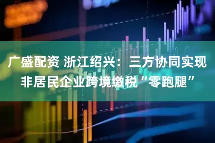 广盛配资 浙江绍兴：三方协同实现非居民企业跨境缴税“零跑腿”