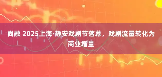 尚融 2025上海·静安戏剧节落幕，戏剧流量转化为商业增量