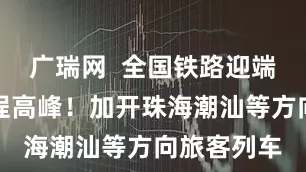 广瑞网  全国铁路迎端午假期返程高峰！加开珠海潮汕等方向旅客列车