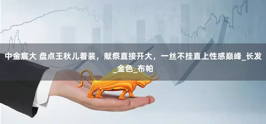 中金宸大 盘点王秋儿着装，献祭直接开大，一丝不挂直上性感巅峰_长发_金色_布帕