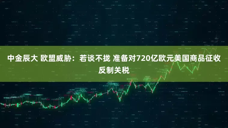 中金辰大 欧盟威胁：若谈不拢 准备对720亿欧元美国商品征收反制关税