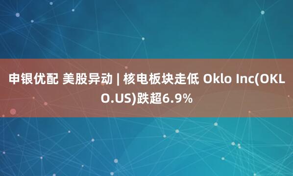 申银优配 美股异动 | 核电板块走低 Oklo Inc(OKLO.US)跌超6.9%