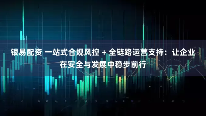 银易配资 一站式合规风控 + 全链路运营支持：让企业在安全与发展中稳步前行