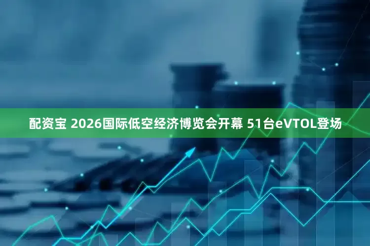 配资宝 2026国际低空经济博览会开幕 51台eVTOL登场