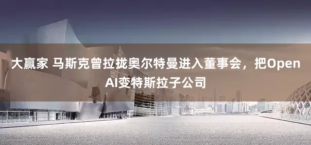 大赢家 马斯克曾拉拢奥尔特曼进入董事会，把OpenAI变特斯拉子公司